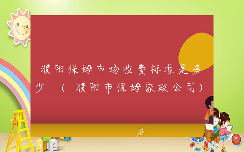 濮阳保姆市场收费标准是多少 (濮阳市保姆家政公司)